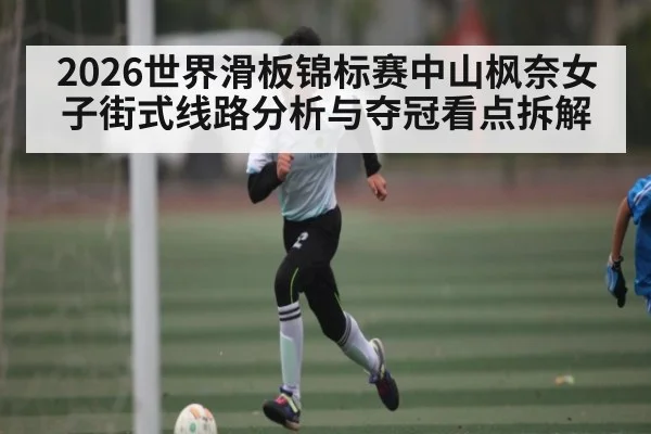 2026世界滑板锦标赛中山枫奈女子街式线路分析与夺冠看点拆解